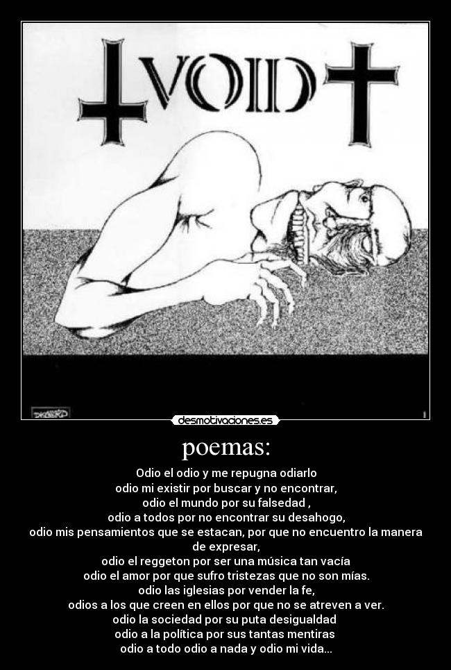 poemas: - Odio el odio y me repugna odiarlo
odio mi existir por buscar y no encontrar,
odio el mundo por su falsedad ,
odio a todos por no encontrar su desahogo,
odio mis pensamientos que se estacan, por que no encuentro la manera de expresar,
odio el reggeton por ser una música tan vacía
odio el amor por que sufro tristezas que no son mías.
odio las iglesias por vender la fe,
odios a los que creen en ellos por que no se atreven a ver.
odio la sociedad por su puta desigualdad
odio a la política por sus tantas mentiras
odio a todo odio a nada y odio mi vida...