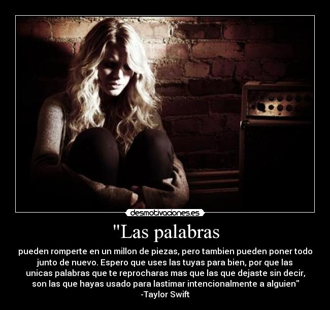 Las palabras - pueden romperte en un millon de piezas, pero tambien pueden poner todo
junto de nuevo. Espero que uses las tuyas para bien, por que las
unicas palabras que te reprocharas mas que las que dejaste sin decir,
son las que hayas usado para lastimar intencionalmente a alguien
-Taylor Swift