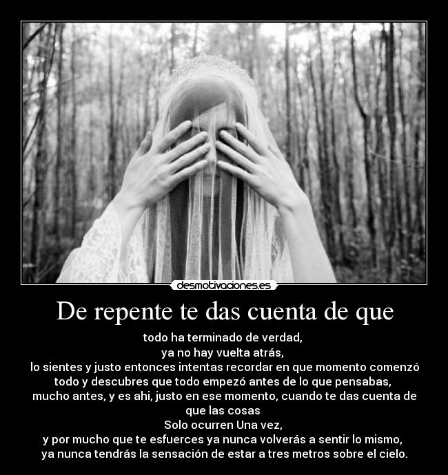 De repente te das cuenta de que - todo ha terminado de verdad,
ya no hay vuelta atrás,
lo sientes y justo entonces intentas recordar en que momento comenzó
todo y descubres que todo empezó antes de lo que pensabas,
mucho antes, y es ahi, justo en ese momento, cuando te das cuenta de
que las cosas
Solo ocurren Una vez,
y por mucho que te esfuerces ya nunca volverás a sentir lo mismo,
ya nunca tendrás la sensación de estar a tres metros sobre el cielo.