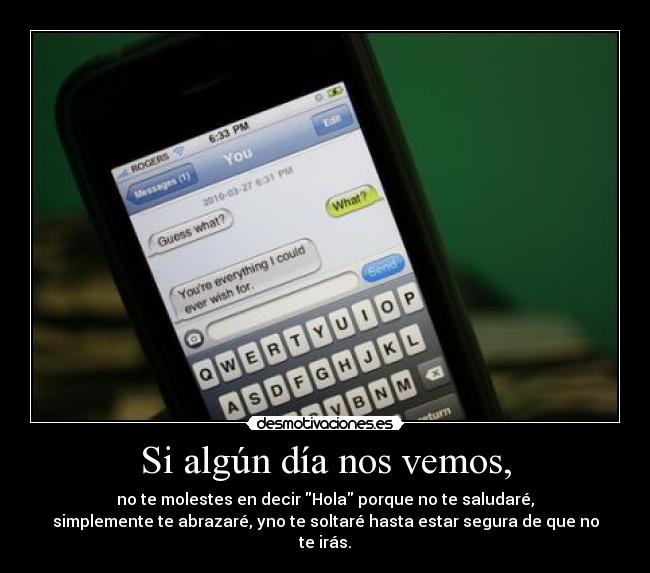 Si algún día nos vemos, - no te molestes en decir Hola porque no te saludaré,
simplemente te abrazaré, yno te soltaré hasta estar segura de que no te irás.