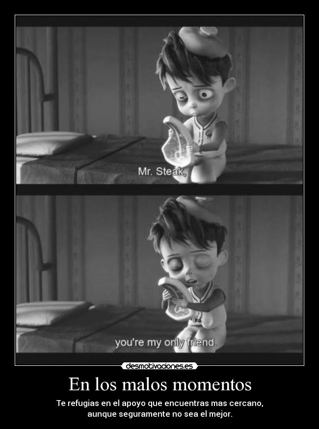 En los malos momentos - Te refugias en el apoyo que encuentras mas cercano,
aunque seguramente no sea el mejor.