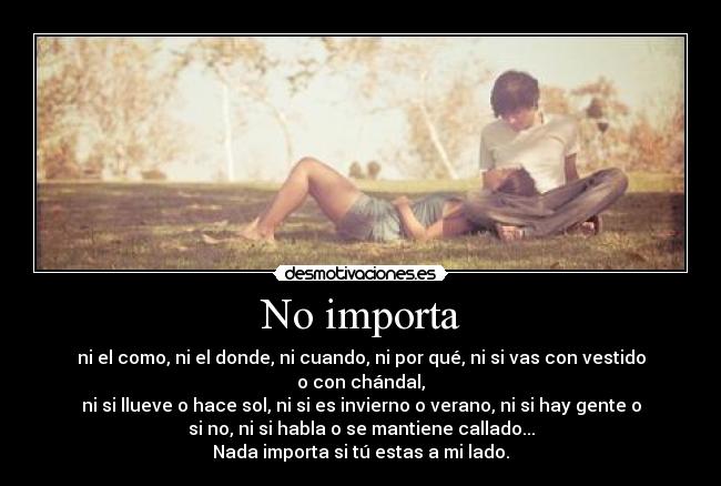No importa - ni el como, ni el donde, ni cuando, ni por qué, ni si vas con vestido
o con chándal,
ni si llueve o hace sol, ni si es invierno o verano, ni si hay gente o
si no, ni si habla o se mantiene callado...
Nada importa si tú estas a mi lado.