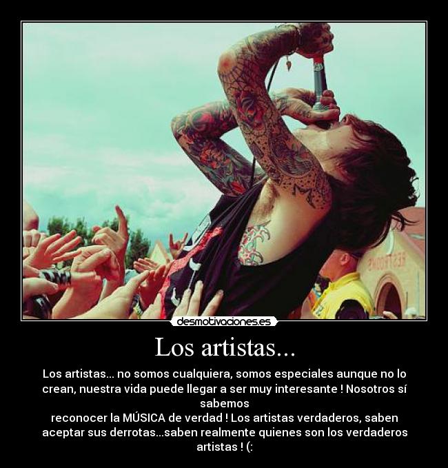 Los artistas... - Los artistas... no somos cualquiera, somos especiales aunque no lo
crean, nuestra vida puede llegar a ser muy interesante ! Nosotros sí
sabemos
reconocer la MÚSICA de verdad ! Los artistas verdaderos, saben
aceptar sus derrotas...saben realmente quienes son los verdaderos
artistas ! (: