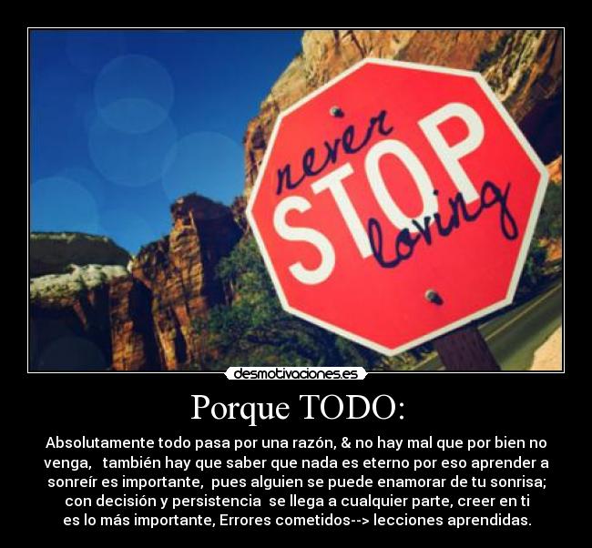 Porque TODO: - Absolutamente todo pasa por una razón, & no hay mal que por bien no
venga,   también hay que saber que nada es eterno por eso aprender a
sonreír es importante,  pues alguien se puede enamorar de tu sonrisa;
con decisión y persistencia  se llega a cualquier parte, creer en ti
es lo más importante, Errores cometidos--> lecciones aprendidas.