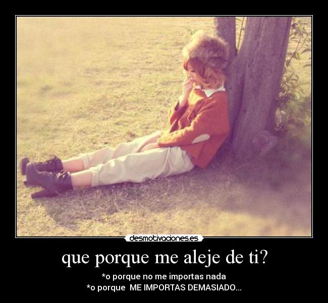que porque me aleje de ti? - *o porque no me importas nada
*o porque ME IMPORTAS DEMASIADO...