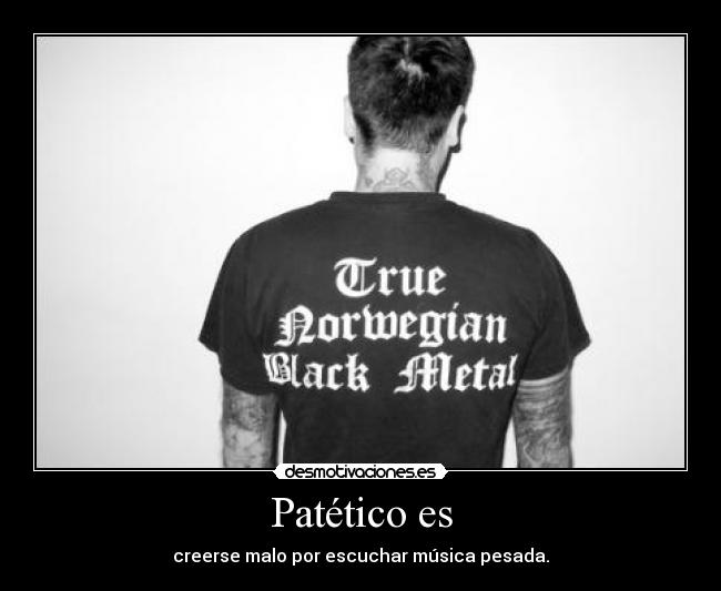 Patético es - creerse malo por escuchar música pesada.