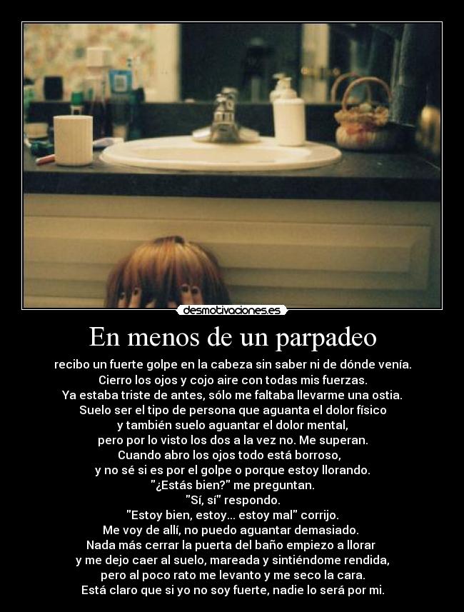 En menos de un parpadeo - recibo un fuerte golpe en la cabeza sin saber ni de dónde venía.
Cierro los ojos y cojo aire con todas mis fuerzas.
Ya estaba triste de antes, sólo me faltaba llevarme una ostia.
Suelo ser el tipo de persona que aguanta el dolor físico
y también suelo aguantar el dolor mental,
pero por lo visto los dos a la vez no. Me superan.
Cuando abro los ojos todo está borroso,  
y no sé si es por el golpe o porque estoy llorando.
¿Estás bien? me preguntan.
Sí, sí respondo.
Estoy bien, estoy... estoy mal corrijo.
Me voy de allí, no puedo aguantar demasiado. 
Nada más cerrar la puerta del baño empiezo a llorar 
y me dejo caer al suelo, mareada y sintiéndome rendida,
pero al poco rato me levanto y me seco la cara.
Está claro que si yo no soy fuerte, nadie lo será por mi.