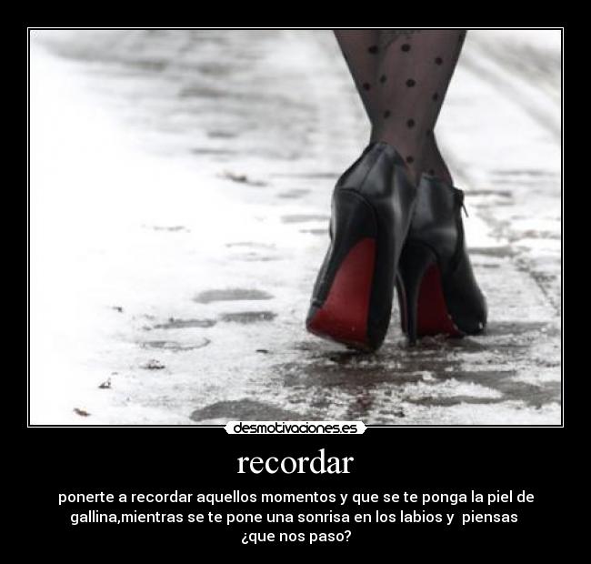 recordar - ponerte a recordar aquellos momentos y que se te ponga la piel de
gallina,mientras se te pone una sonrisa en los labios y piensas
¿que nos paso?