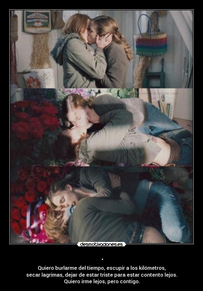 . - Quiero burlarme del tiempo, escupir a los kilómetros,
secar lagrimas, dejar de estar triste para estar contento lejos.
Quiero irme lejos, pero contigo.