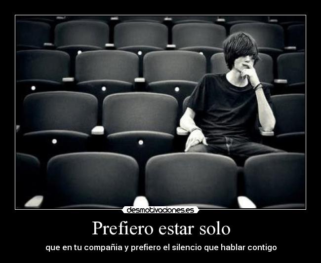 Prefiero estar solo - que en tu compañia y prefiero el silencio que hablar contigo