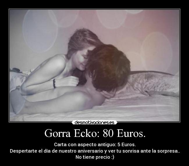 Gorra Ecko: 80 Euros. - Carta con aspecto antiguo: 5 Euros.
Despertarte el día de nuestro aniversario y ver tu sonrisa ante la sorpresa..
No tiene precio :)