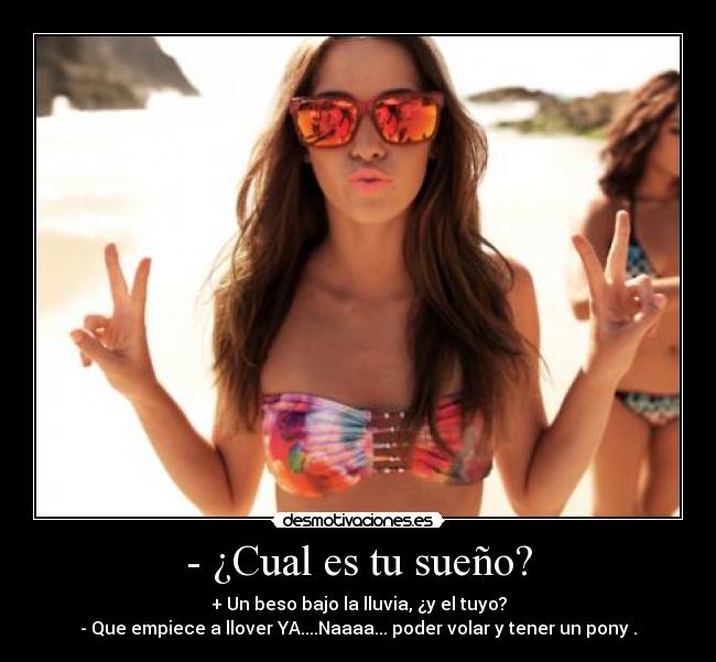 - ¿Cual es tu sueño? - + Un beso bajo la lluvia, ¿y el tuyo?
- Que empiece a llover YA....Naaaa... poder volar y tener un pony .