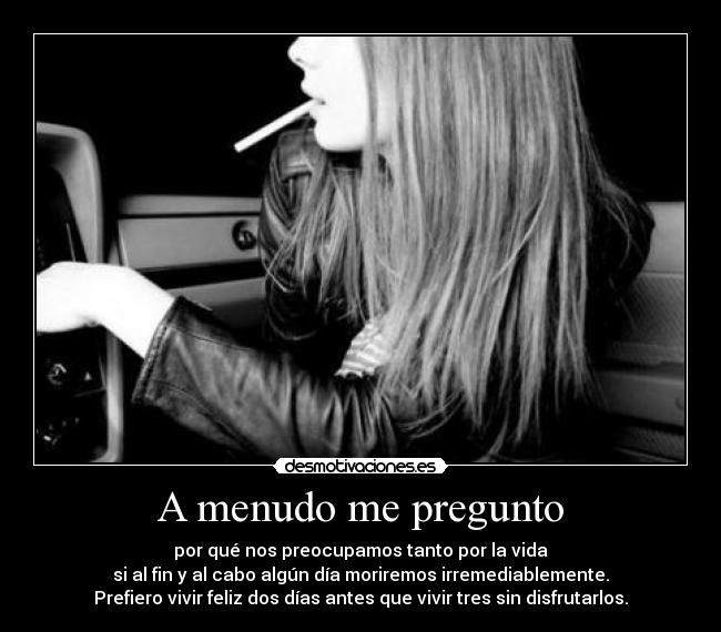 A menudo me pregunto - por qué nos preocupamos tanto por la vida
si al fin y al cabo algún día moriremos irremediablemente.
Prefiero vivir feliz dos días antes que vivir tres sin disfrutarlos.
