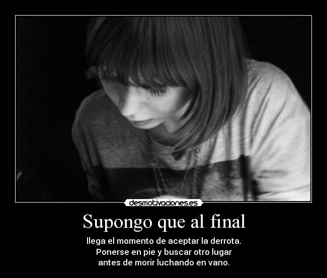 Supongo que al final - llega el momento de aceptar la derrota.
Ponerse en pie y buscar otro lugar
antes de morir luchando en vano.