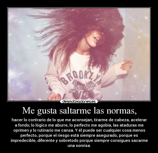 Me gusta saltarme las normas, - hacer lo contrario de lo que me aconsejan, tirarme de cabeza, acelerar
a fondo; lo lógico me aburre, lo perfecto me agobia, las ataduras me
oprimen y lo rutinario me cansa. Y él puede ser cualquier cosa menos
perfecto, porque el riesgo está siempre asegurado, porque es
impredecible, diferente y sobretodo porque siempre consigues sacarme
una sonrisa.