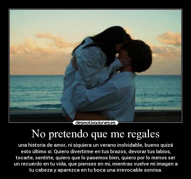 No pretendo que me regales - una historia de amor, ni siquiera un verano inolvidable, bueno quizá
esto último sí. Quiero divertirme en tus brazos, devorar tus labios,
tocarte, sentirte, quiero que lo pasemos bien, quiero por lo menos ser
un recuerdo en tu vida, que pienses en mi, mientras vuelve mi imagen a
tu cabeza y aparezca en tu boca una irrevocable sonrisa.