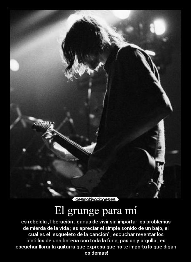 El grunge para mí - es rebeldía , liberación , ganas de vivir sin importar los problemas
de mierda de la vida ; es apreciar el simple sonido de un bajo, el
cual es el esqueleto de la canción ; escuchar reventar los
platillos de una batería con toda la furia, pasión y orgullo ; es
escuchar llorar la guitarra que expresa que no te importa lo que digan
los demas!