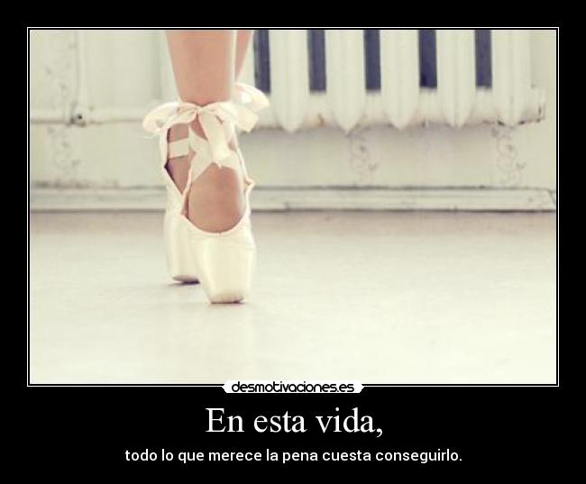 En esta vida, - todo lo que merece la pena cuesta conseguirlo.