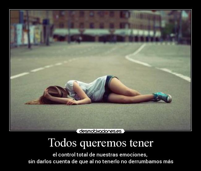 Todos queremos tener - el control total de nuestras emociones,
sin darlos cuenta de que al no tenerlo no derrumbamos más