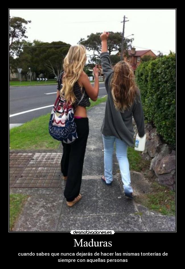 Maduras - cuando sabes que nunca dejarás de hacer las mismas tonterías de
siempre con aquellas personas