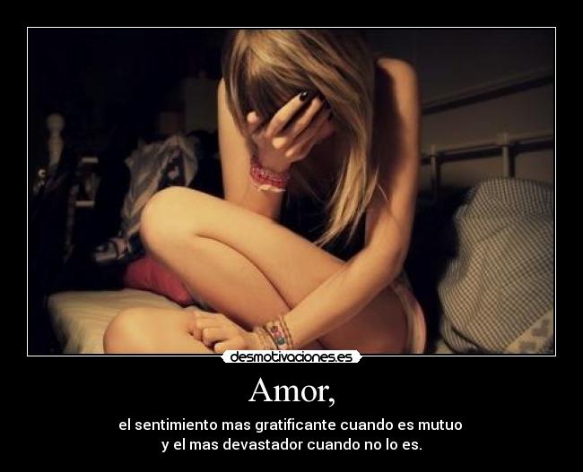 Amor, - el sentimiento mas gratificante cuando es mutuo 
y el mas devastador cuando no lo es.