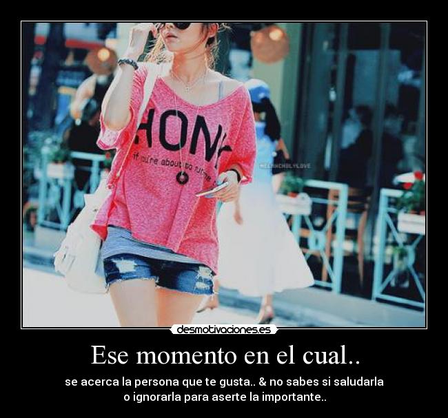 Ese momento en el cual.. - se acerca la persona que te gusta.. & no sabes si saludarla
o ignorarla para aserte la importante..
