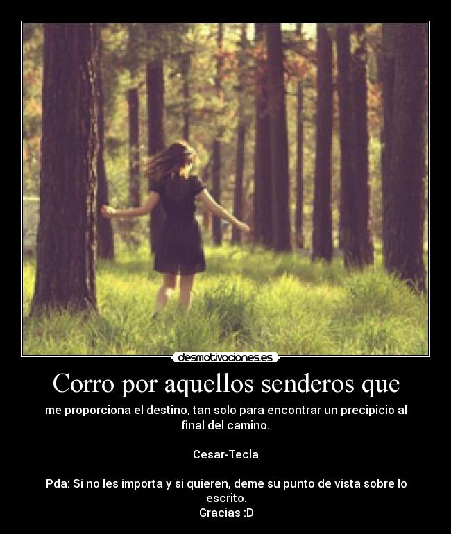 Corro por aquellos senderos que - me proporciona el destino, tan solo para encontrar un precipicio al final del camino.

Cesar-Tecla

Pda: Si no les importa y si quieren, deme su punto de vista sobre lo escrito.
Gracias :D