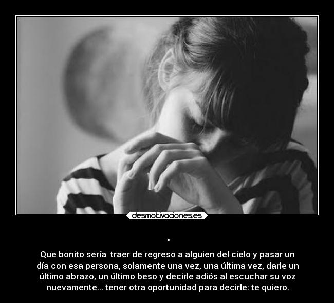 . - Que bonito sería  traer de regreso a alguien del cielo y pasar un
día con esa persona, solamente una vez, una última vez, darle un
último abrazo, un último beso y decirle adiós al escuchar su voz
nuevamente... tener otra oportunidad para decirle: te quiero.