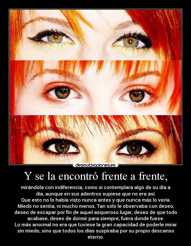 Y se la encontró frente a frente, - mirándola con indiferencia, como si contemplara algo de su día a
día, aunque en sus adentros supiese que no era así.
Que esto no lo había visto nunca antes y que nunca más lo vería.
Miedo no sentía, ni mucho menos. Tan sólo le observaba con deseo,
deseo de escapar por fin de aquel asqueroso lugar, deseo de que todo
acabase, deseo de dormir para siempre, fuera donde fuese.
Lo más anormal no era que tuviese la gran capacidad de poderle mirar
sin miedo, sino que todos los días suspiraba por su propio descanso
eterno.