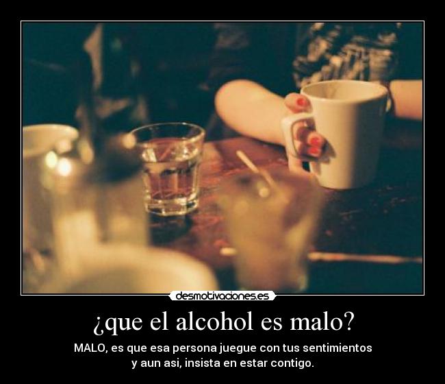 ¿que el alcohol es malo? - MALO, es que esa persona juegue con tus sentimientos
y aun asi, insista en estar contigo.