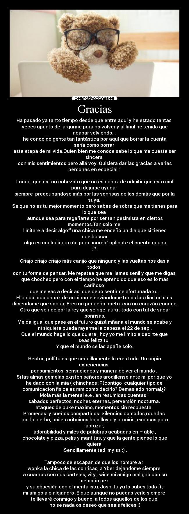 Gracias - Ha pasado ya tanto tiempo desde que entre aquí y he estado tantas 
veces apunto de largarme para no volver y al final he tenido que
acabar volviendo... 
he conocido gente tan fantástica por aquí que borrar la cuenta
sería como borrar 
esta etapa de mi vida.Quien bien me conoce sabe lo que me cuesta ser
sincera 
con mis sentimientos pero allá voy. Quisiera dar las gracias a varias
personas en especial : 

Laura , que es tan cabezota que no es capaz de admitir que esta mal
para dejarse ayudar 
siempre  preocupandose más por las sonrisas de los demás que por la
suya. 
Se que no es tu mejor momento pero sabes de sobra que me tienes para
lo que sea 
aunque sea para regañarte por ser tan pesimista en ciertos
momentos.Tan solo me 
limitare a decir algo:” una chica me enseño un día que si tienes
que buscar
 algo es cualquier razón para sonreír” aplicate el cuento guapa
:P.

Criajo criajo criajo más canijo que ninguno y las vueltas nos das a
todos 
con tu forma de pensar. Me repatea que me llames senil y que me digas 
que chocheo pero con el tiempo he aprendido que eso es lo más
cariñoso 
que me vas a decir asi que debo sentirme afortunada xd. 
El unico loco capaz de arruinarse enviandome todos los dias un sms 
diciendome que sonria. Eres un pequeño poeta  con un corazón enorme.
 Otro que se rige por la rey que se rige laura : todo con tal de sacar
sonrisas.
 Me da igual que pase en el futuro quizá mñana el mundo se acabe y 
ni siquiera pueda rayarme la cabeza el 22 de sep .
 Que el mundo haga lo que quiera , hoy yo me limito a decirte que 
seas felizz tu! 
Y que el mundo se las apañe solo.

Hector, puff tu es que sencillamente lo eres todo. Un copia
experiencias, 
pensamientos, sensaciones y manera de ver el mundo . 
Si las almas gemelas existen señores arodillense ante mi por que yo 
he dado con la mia ( chinchaos :P)contigo  cualquier tipo de 
comunicacion fisica es mm como decirlo? Demasiado normal¿? 
Mola más la mental e.e . en resumidas cuentas : 
sabados perfectos, noches eternas, perversión nocturna, 
ataques de puke máximo, momentos sin respuesta. 
Promesas  y sueños compartidos. Silencios comodos,rodadas 
por la hierba, bailes aritmicos bajo lluvia y arcoiris, excusas para
abrazar,
adorabilidad y miles de palabras acabadas en – able ,
chocolate y pizza, pelis y mantitas, y que la gente piense lo que
quiera.
 Sencillamente tad  my ss :) .

Tampoco se escapan de que los nombre a : 
wonka la chica de las sonrisas, a Yber dejándome siempre 
a cuadros con sus carteles, vity,  wise mi amigo maligno con su
memoria pez 
y su obsesión con el mentalista. Josh ,tu ya lo sabes todo :) ,
mi amigo ale alejandro ,E que aunque no puedas verlo siempre 
te llevaré conmigo y bueno  a todos aquellos de los que 
no se nada os deseo que seais felices :)