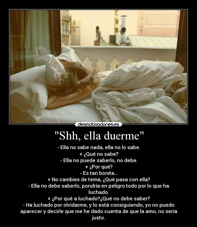 Shh, ella duerme - - Ella no sabe nada, ella no lo sabe.
+ ¿Qué no sabe?
- Ella no puede saberlo, no debe.
+ ¿Por qué?
- Es tan bonita...
+ No cambies de tema, ¿Qué pasa con ella?
- Ella no debe saberlo, pondría en peligro todo por lo que ha
luchado.
+ ¿Por qué a luchado?¿Qué no debe saber?
- Ha luchado por olvidarme, y lo está consiguiendo, yo no puedo
aparecer y decirle que me he dado cuenta de que la amo, no sería
justo.