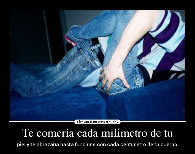 Te comería cada milímetro de tu - piel y te abrazaría hasta fundirme con cada centímetro de tu cuerpo.