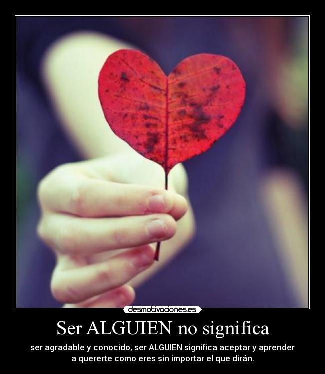 Ser ALGUIEN no significa - ser agradable y conocido, ser ALGUIEN significa aceptar y aprender
a quererte como eres sin importar el que dirán.