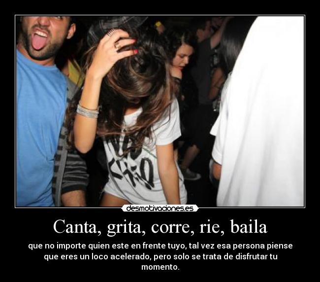 Canta, grita, corre, rie, baila - que no importe quien este en frente tuyo, tal vez esa persona piense
que eres un loco acelerado, pero solo se trata de disfrutar tu
momento.