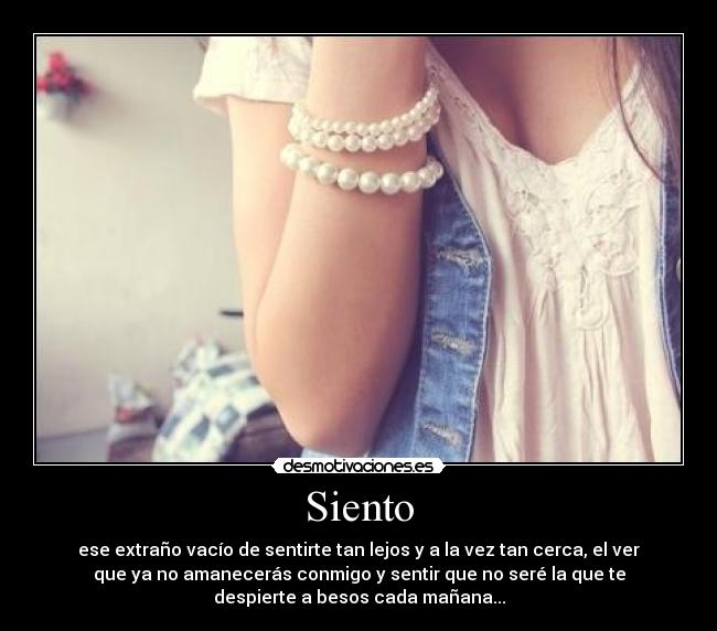 Siento - ese extraño vacío de sentirte tan lejos y a la vez tan cerca, el ver
que ya no amanecerás conmigo y sentir que no seré la que te
despierte a besos cada mañana...