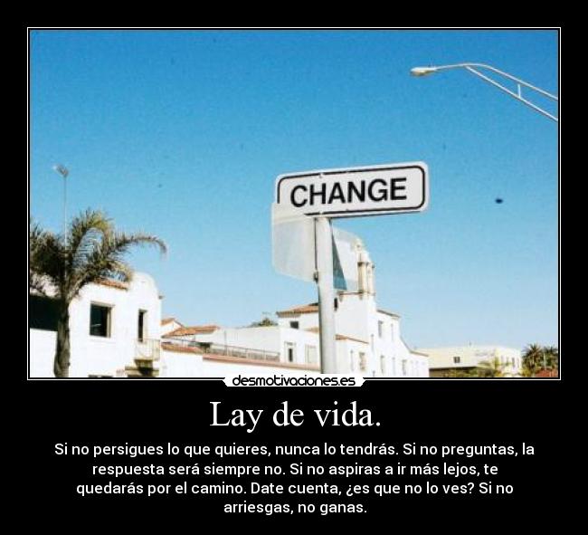 Lay de vida. - Si no persigues lo que quieres, nunca lo tendrás. Si no preguntas, la
respuesta será siempre no. Si no aspiras a ir más lejos, te
quedarás por el camino. Date cuenta, ¿es que no lo ves? Si no
arriesgas, no ganas.