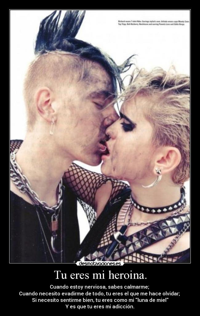 Tu eres mi heroina. - Cuando estoy nerviosa, sabes calmarme;
Cuando necesito evadirme de todo, tu eres el que me hace olvidar;
Si necesito sentirme bien, tu eres como mi luna de miel
Y es que tu eres mi adicción.