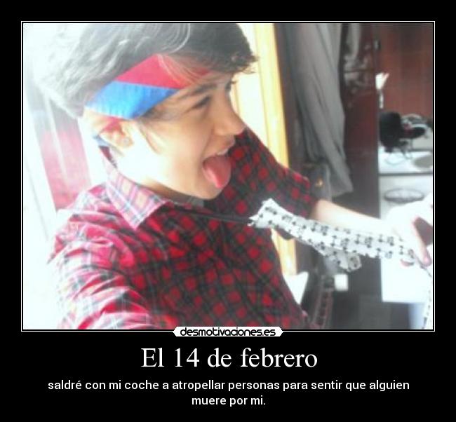 El 14 de febrero - saldré con mi coche a atropellar personas para sentir que alguien muere por mi.