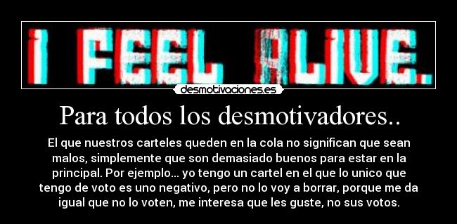 Para todos los desmotivadores.. - El que nuestros carteles queden en la cola no significan que sean
malos, simplemente que son demasiado buenos para estar en la
principal. Por ejemplo... yo tengo un cartel en el que lo unico que
tengo de voto es uno negativo, pero no lo voy a borrar, porque me da
igual que no lo voten, me interesa que les guste, no sus votos.