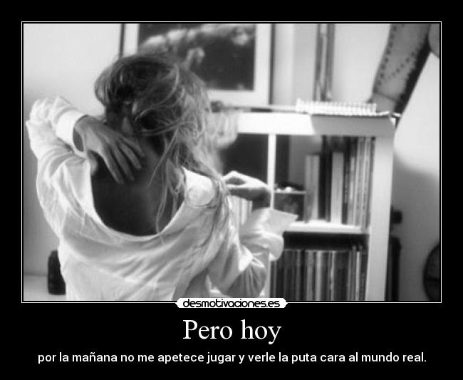 Pero hoy - por la mañana no me apetece jugar y verle la puta cara al mundo real.