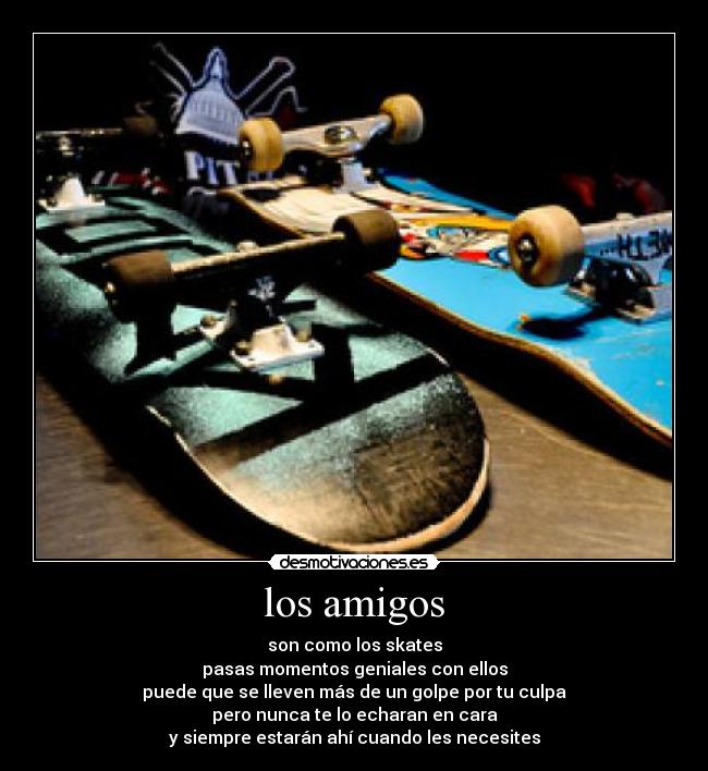 los amigos - son como los skates
pasas momentos geniales con ellos
puede que se lleven más de un golpe por tu culpa
pero nunca te lo echaran en cara
y siempre estarán ahí cuando les necesites
