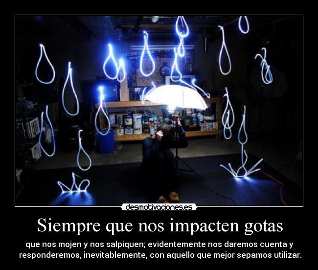 Siempre que nos impacten gotas - que nos mojen y nos salpiquen; evidentemente nos daremos cuenta y
 responderemos, inevitablemente, con aquello que mejor sepamos utilizar.