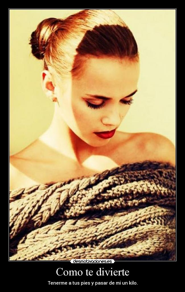 Como te divierte - Tenerme a tus pies y pasar de mi un kilo.