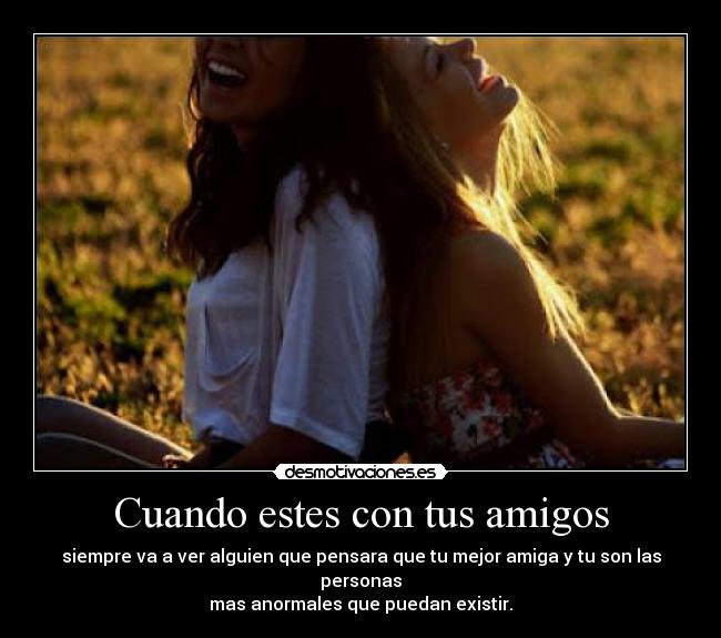 Cuando estes con tus amigos - siempre va a ver alguien que pensara que tu mejor amiga y tu son las personas
mas anormales que puedan existir.