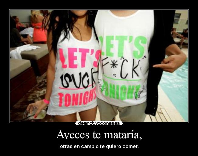 Aveces te mataría, - otras en cambio te quiero comer.