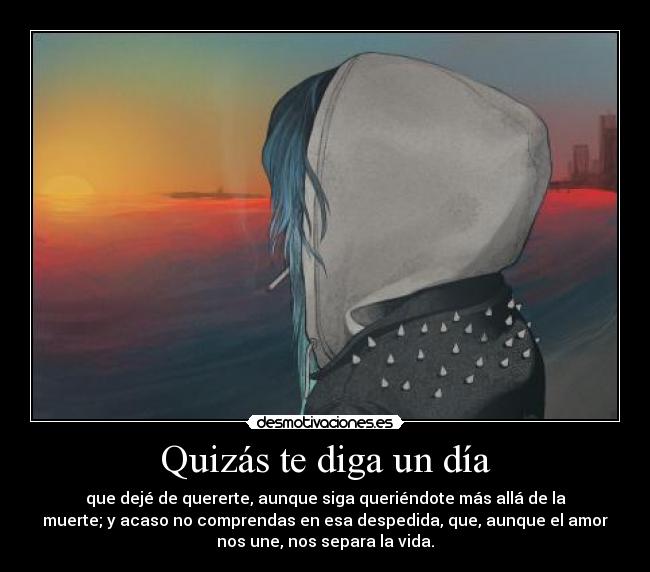 Quizás te diga un día - que dejé de quererte, aunque siga queriéndote más allá de la
muerte; y acaso no comprendas en esa despedida, que, aunque el amor
nos une, nos separa la vida.