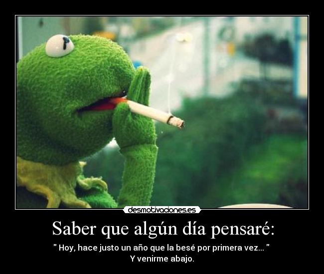 Saber que algún día pensaré: - Hoy, hace justo un año que la besé por primera vez...
Y venirme abajo.