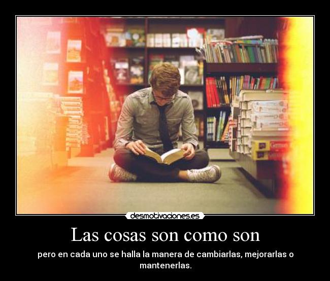 Las cosas son como son - pero en cada uno se halla la manera de cambiarlas, mejorarlas o mantenerlas.