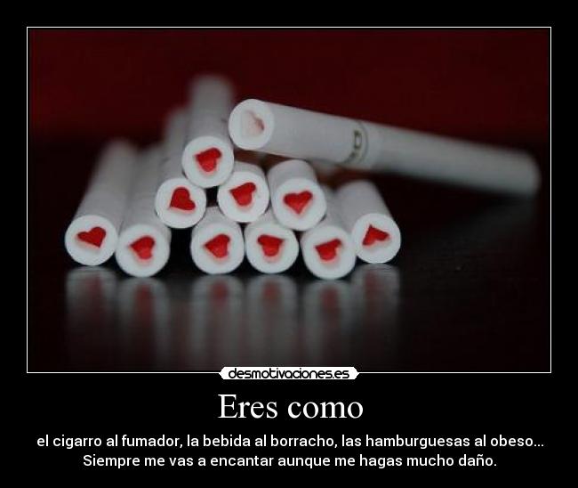 Eres como - el cigarro al fumador, la bebida al borracho, las hamburguesas al obeso...
Siempre me vas a encantar aunque me hagas mucho daño.